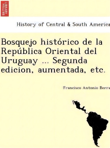 Bosquejo Histo Rico De La Repu Blica Oriental Del Uruguay ... Segunda Edicion, Aumentada, Etc., De Francisco Antonio Berra. Editorial British Library Historical Print Editions, Tapa Blanda En Español