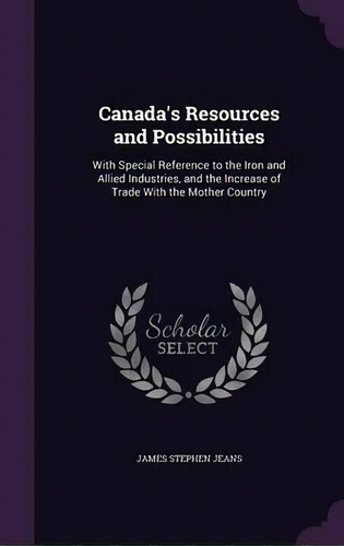 Canada's Resources And Possibilities : With Special Reference To The Iron And Allied Industries, ..., De J Stephen 1846-1913 Jeans. Editorial Palala Press, Tapa Dura En Inglés