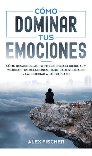 Cãâ³mo Dominar Tus Emociones: Cãâ³mo Desarrollar Tu Inteligencia Emocional Y Mejorar Tus Relaci..., De Fischer, Alex. Editorial Freedom Bound Pub, Tapa Blanda En Español