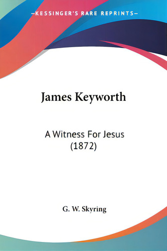 James Keyworth: A Witness For Jesus (1872), De Skyring, G. W.., Vol. 1. Editorial Kessinger Pub Llc, Tapa Blanda En Inglés