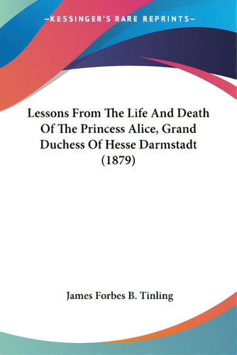 Lessons From The Life And Death Of The Princess Alice, Grand Duchess Of Hesse Darmstadt (1879), De Tinling, James Forbes B.. Editorial Kessinger Pub Llc, Tapa Blanda En Inglés