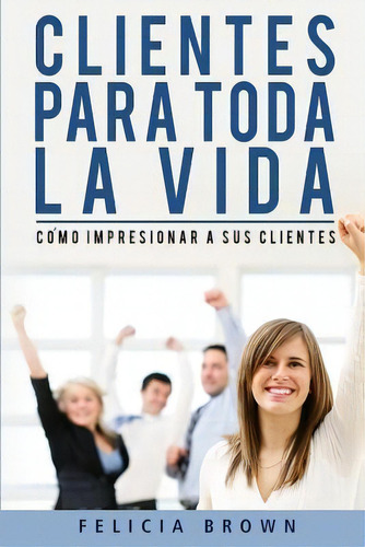 Clientes Para Toda La Vida : Como Impresionar A Sus Clientes, De Felicia Brown. Editorial Createspace Independent Publishing Platform, Tapa Blanda En Español