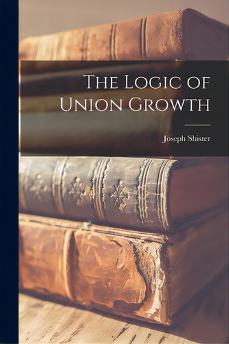 The Logic Of Union Growth, De Shister, Joseph. Editorial Hassell Street Pr, Tapa Blanda En Inglés