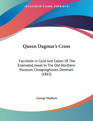 Queen Dagmar's Cross: Facsimile In Gold And Colors Of The Enameled Jewel In The Old-northern Muse..., De Stephens, George. Editorial Kessinger Pub Llc, Tapa Blanda En Inglés