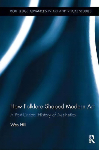 How Folklore Shaped Modern Art : A Post-critical History Of Aesthetics, De Wes Hill. Routledge Advances In Art And Visual Studies, Vol. 1. Editorial Taylor & Francis Inc, Tapa Blanda En Inglés