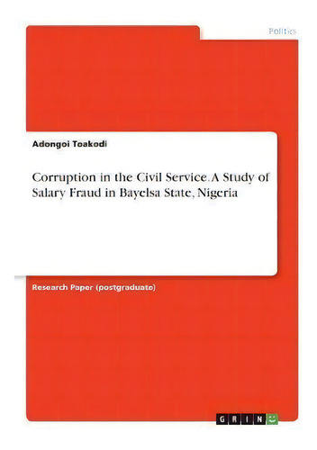 Corruption In The Civil Service. A Study Of Salary Fraud In Bayelsa State, Nigeria, De Adongoi Toakodi., Vol. 1. Editorial Grin Verlag, Tapa Blanda En Inglés