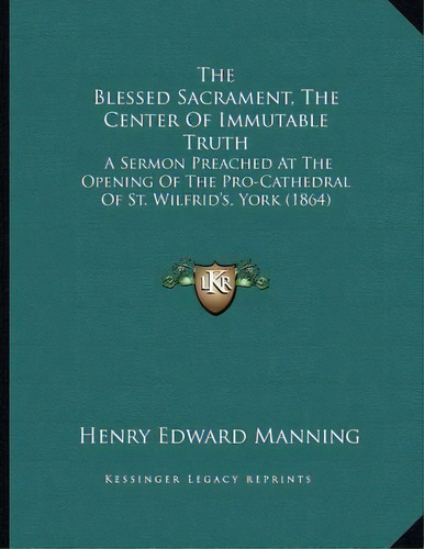The Blessed Sacrament, The Center Of Immutable Truth : A Sermon Preached At The Opening Of The Pr..., De Cardinal Henry Edward Manning. Editorial Kessinger Publishing, Tapa Blanda En Inglés