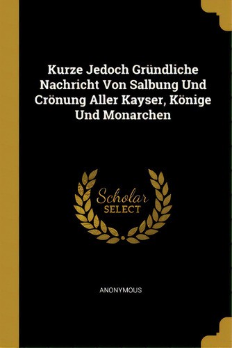 Kurze Jedoch Grãâ¼ndliche Nachricht Von Salbung Und Crãâ¶nung Aller Kayser, Kãâ¶nige Und Monar..., De Anonymous. Editorial Wentworth Pr, Tapa Blanda En Inglés