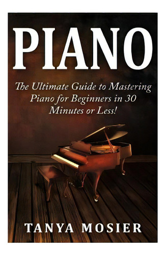 Piano: The Ultimate Guide To Mastering Piano For Beginners In 30 Minutes Or Less!, De Mosier, Tanya. Editorial Createspace, Tapa Blanda En Inglés