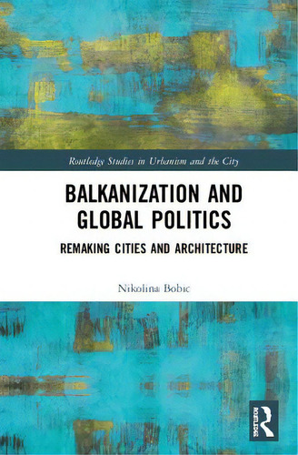 Balkanization And Global Politics: Remaking Cities And Architecture, De Bobic, Nikolina. Routledge Studies In Urbanism And The City, Vol. 1. Editorial Routledge, Tapa Dura En Inglés