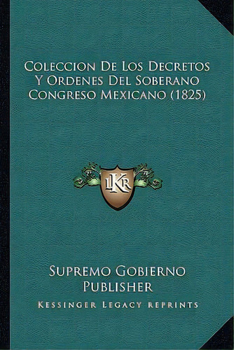 Coleccion De Los Decretos Y Ordenes Del Soberano Congreso Mexicano (1825), De Supremo Gobierno Publisher., Vol. 1. Editorial Kessinger Legacy Reprints, Tapa Dura En Español