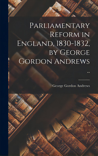 Parliamentary Reform In England, 1830-1832, By George Gordon Andrews .., De Andrews, George Gordon 1887-1938., Vol. 1. Editorial Hassell Street Pr, Tapa Dura En Inglés