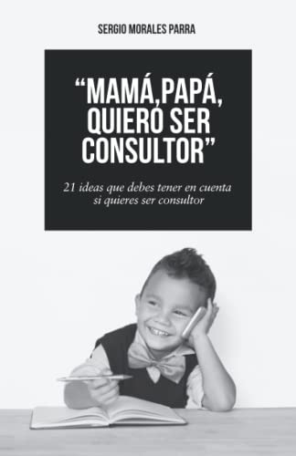 Mama, Papa, Quiero Ser Consultor: 21 Ideas Que Debes Tener E
