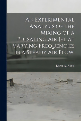 An Experimental Analysis Of The Mixing Of A Pulsating Air Jet At Varying Frequencies In A Steady ..., De Robie, Edgar A.. Editorial Hassell Street Pr, Tapa Blanda En Inglés