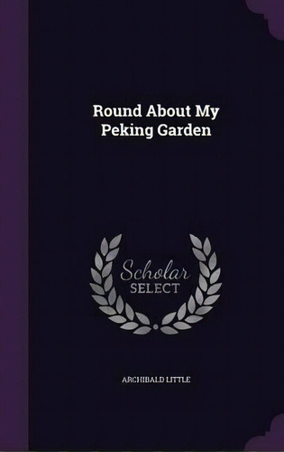 Round About My Peking Garden, De Archibald Little. Editorial Palala Press, Tapa Dura En Inglés