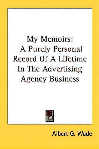 My Memoirs : A Purely Personal Record Of A Lifetime In The Advertising Agency Business, De Albert G Wade., Vol. 1. Editorial Kessinger Publishing, Tapa Blanda En Inglés