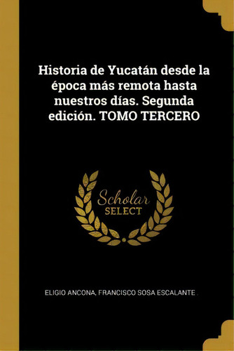Historia De Yucat N Desde La Poca M S Remota Hasta Nuestros D As. Segunda Edici N. Tomo Tercero, De Eligio Ancona., Vol. 3. Editorial Scholar Select, Tapa Blanda, Segunda Edición En Español