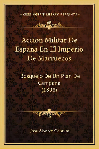 Accion Militar De Espana En El Imperio De Marruecos : Bosquejo De Un Plan De Campana (1898), De Jose Alvarez Cabrera., Vol. 1. Editorial Kessinger's Legacy Reprints, Tapa Blanda En Español