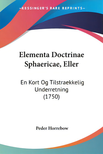 Elementa Doctrinae Sphaericae, Eller: En Kort Og Tilstraekkelig Underretning (1750), De Horrebow, Peder. Editorial Kessinger Pub Llc, Tapa Blanda En Inglés