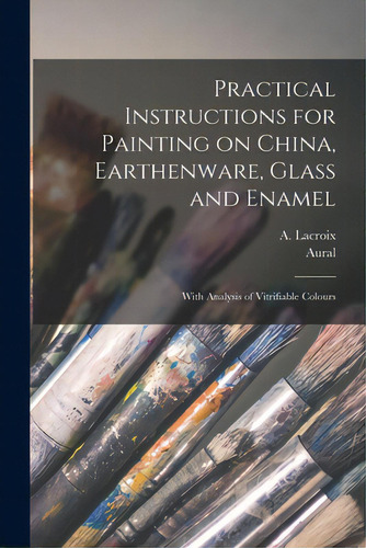 Practical Instructions For Painting On China, Earthenware, Glass And Enamel: With Analysis Of Vit..., De Lacroix, A. (adolphe). Editorial Legare Street Pr, Tapa Blanda En Inglés