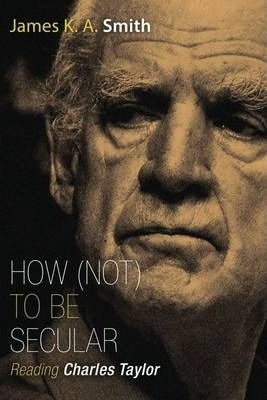 How Not To Be Secular : Reading Charles Taylor - James K....