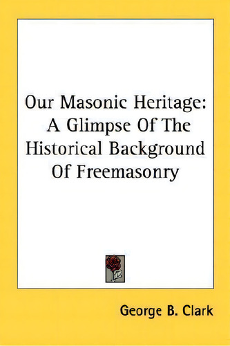 Our Masonic Heritage : A Glimpse Of The Historical Background Of Freemasonry, De George B Clark., Vol. 1. Editorial Kessinger Publishing, Tapa Blanda En Inglés