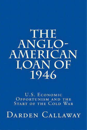 The Anglo-american Loan Of 1946: U.s. Economic Opportunism And The Start Of The Cold War, De Callaway, C. Darden. Editorial Createspace, Tapa Blanda En Inglés