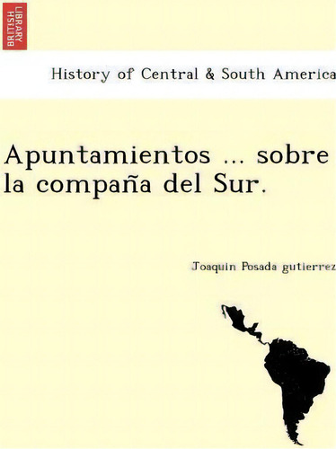 Apuntamientos ... Sobre La Compan A Del Sur., De Joaquin Posada Gutierrez. History Of Central & South America, Vol. 1. Editorial British Library Historical Print Editions, Tapa Blanda En Español