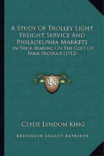 A Study Of Trolley Light Freight Service And Philadelphia Markets : In Their Bearing On The Cost ..., De Clyde Lyndon King. Editorial Kessinger Publishing, Tapa Blanda En Inglés