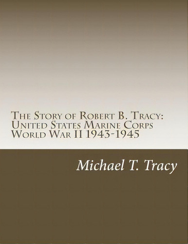 The Story Of Robert B. Tracy: United States Marine Corps World War Ii 1943-1945, De Tracy, Michael T.. Editorial Createspace, Tapa Blanda En Inglés
