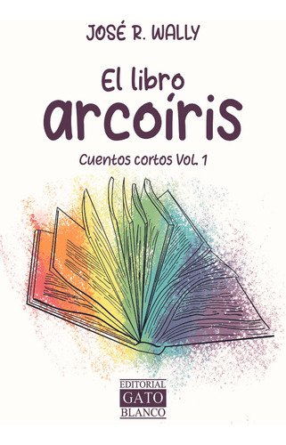El Libro Arcoíris. Cuentos Cortos / Vol. 1: Cuentos Cortos Vol. 1, De Wally, Jose R.., Vol. 1. Editorial Gato Blanco, Tapa Blanda, Edición 01 En Español, 2023