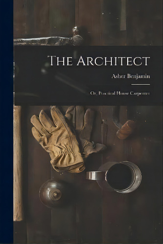 The Architect : Or, Practical House Carpenter, De Asher Benjamin. Editorial Legare Street Press, Tapa Blanda En Inglés