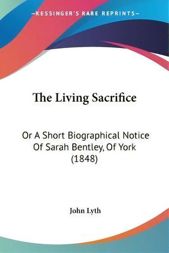 The Living Sacrifice : Or A Short Biographical Notice Of Sarah Bentley, Of York (1848), De John Lyth. Editorial Kessinger Publishing, Tapa Blanda En Inglés