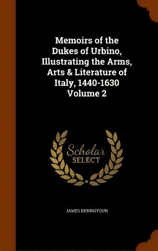 Memoirs Of The Dukes Of Urbino, Illustrating The Arms, Arts & Literature Of Italy, 1440-1630 Volu..., De James Dennistoun., Vol. 2. Editorial Arkose Press, Tapa Dura En Inglés