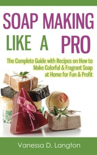 Soap Making Like A Pro The Complete Guide With Recipes On Ho