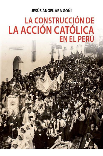 La construcción de la Acción Católica en el Perú, de Jesús Ara. Fondo Editorial de la Pontificia Universidad Católica del Perú, tapa blanda en español, 2019