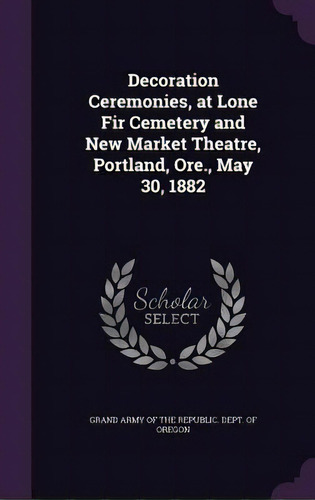 Decoration Ceremonies, At Lone Fir Cemetery And New Market Theatre, Portland, Ore., May 30, 1882, De Grand Army Of The Republic Dept Of Ore. Editorial Palala Pr, Tapa Dura En Inglés