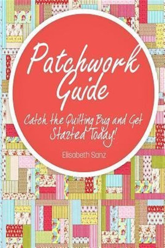 Patchwork Guide Catch The Quilting Bug And Get Started To...