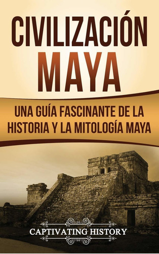 Civilizacin Maya: Una Gua Fascinante De La Historia Y La Mit