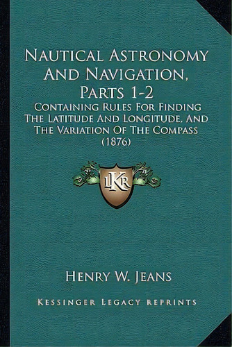 Nautical Astronomy And Navigation, Parts 1-2 : Containing Rules For Finding The Latitude And Long..., De Henry W Jeans. Editorial Kessinger Publishing, Tapa Blanda En Inglés