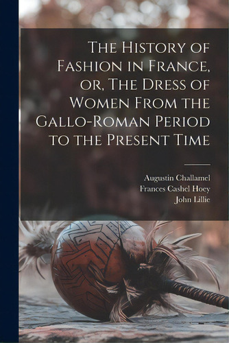 The History Of Fashion In France, Or, The Dress Of Women From The Gallo-roman Period To The Prese..., De Challamel, Augustin 1818-1894. Editorial Legare Street Pr, Tapa Blanda En Inglés