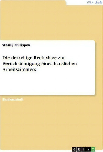 Die Derzeitige Rechtslage Zur Berucksichtigung Eines Hauslichen Arbeitszimmers, De Wasilij Philippov., Vol. 1. Editorial Grin Publishing, Tapa Blanda En Alemán