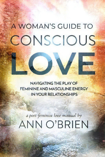 A Woman's Guide To Conscious Love : Navigating The Play Of Feminine And Masculine Energy In Your ..., De Ann O'brien. Editorial Ann Obrien Living, Tapa Blanda En Inglés