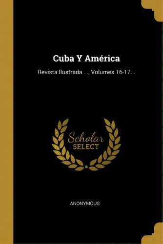 Cuba Y Amãâ©rica : Revista Ilustrada ..., Volumes 16-17..., De Anonymous., Vol. 1. Editorial Scholar Select, Tapa Blanda En Español