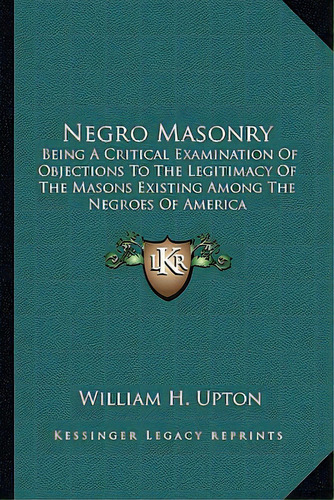 Negro Masonry: Being A Critical Examination Of Objections To The Legitimacy Of The Masons Existin..., De Upton, William H.. Editorial Kessinger Pub Llc, Tapa Blanda En Inglés