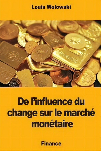 De L'influence Du Change Sur Le Marche Monetaire, De Louis Wolowski., Vol. 1. Editorial Createspace Independent Publishing Platform, Tapa Blanda En Francés