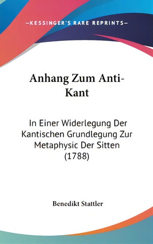 Anhang Zum Anti-kant: In Einer Widerlegung Der Kantischen Grundlegung Zur Metaphysic Der Sitten (..., De Stattler, Benedikt. Editorial Kessinger Pub Llc, Tapa Dura En Inglés