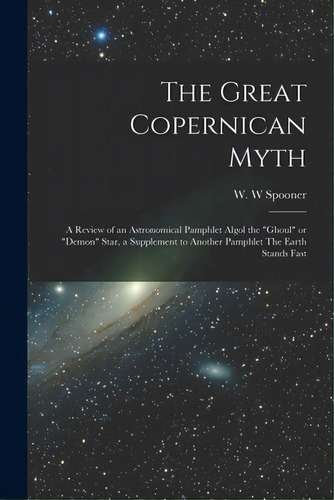 The Great Copernican Myth; A Review Of An Astronomical Pamphlet Algol The Ghoul Or Demon Star, A ..., De Spooner, W. W.. Editorial Legare Street Pr, Tapa Blanda En Inglés