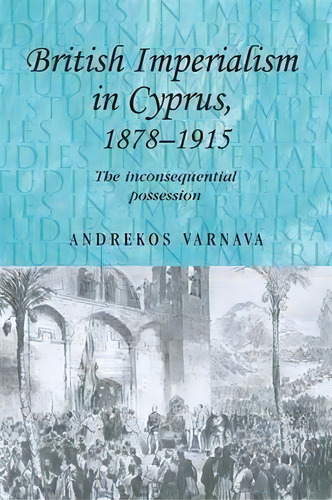 British Imperialism In Cyprus, 1878-1915 : The Inconsequential Possession, De Andrekos Varnava. Editorial Manchester University Press, Tapa Blanda En Inglés