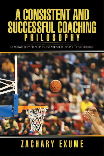 A Consistent And Successful Coaching Philosophy: Generated By Principles Established In Sport Psy..., De Exume, Zachary. Editorial Xlibris Corp, Tapa Blanda En Inglés